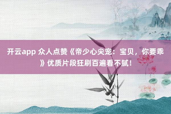 开云app 众人点赞《帝少心尖宠：宝贝，你要乖》优质片段狂刷百遍看不腻！