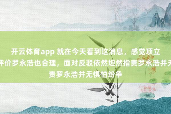开云体育app 就在今天看到这消息，感觉项立刚说几句评价罗永浩也合理，面对反驳依然坦然指责罗永浩并无惧怕纷争