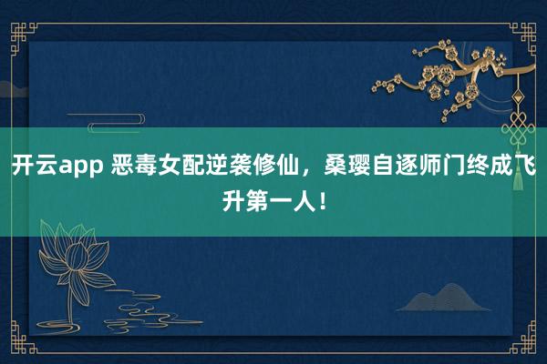 开云app 恶毒女配逆袭修仙,桑璎自逐师门终成飞升第一人!