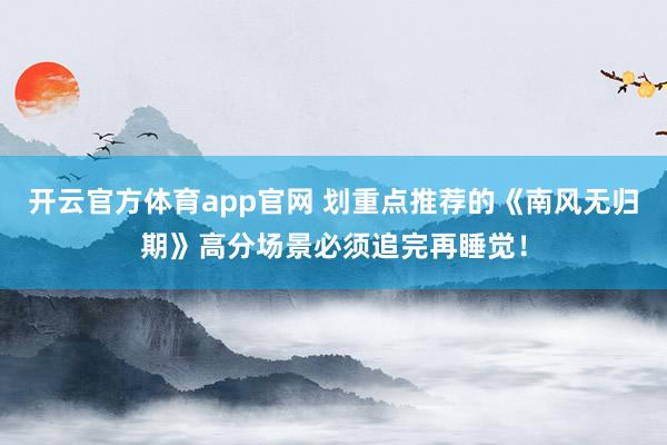 开云官方体育app官网 划重点推荐的《南风无归期》高分场景必须追完再睡觉！