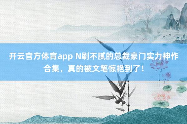 开云官方体育app N刷不腻的总裁豪门实力神作合集，真的被文笔惊艳到了！