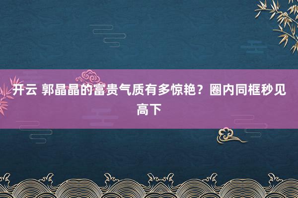 开云 郭晶晶的富贵气质有多惊艳？圈内同框秒见高下