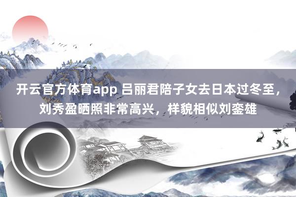开云官方体育app 吕丽君陪子女去日本过冬至，刘秀盈晒照非常高兴，样貌相似刘銮雄