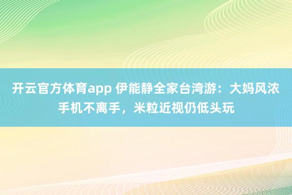 开云官方体育app 伊能静全家台湾游：大妈风浓手机不离手，米粒近视仍低头玩