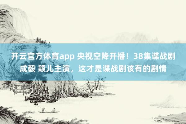开云官方体育app 央视空降开播！38集谍战剧成毅 颖儿主演，这才是谍战剧该有的剧情