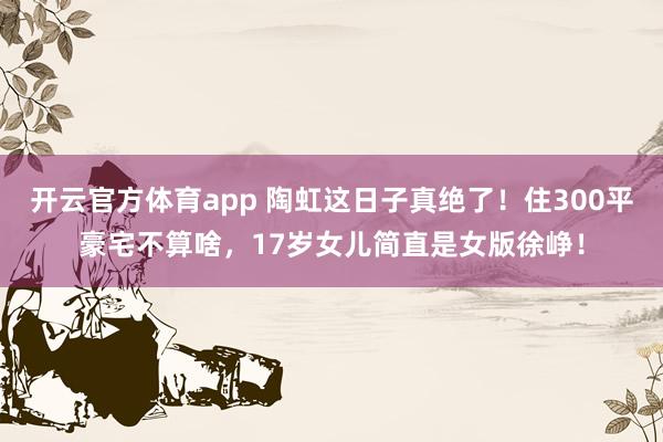 开云官方体育app 陶虹这日子真绝了！住300平豪宅不算啥，17岁女儿简直是女版徐峥！