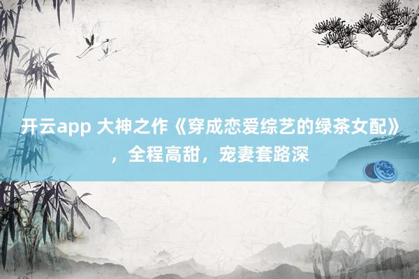 开云app 大神之作《穿成恋爱综艺的绿茶女配》，全程高甜，宠妻套路深