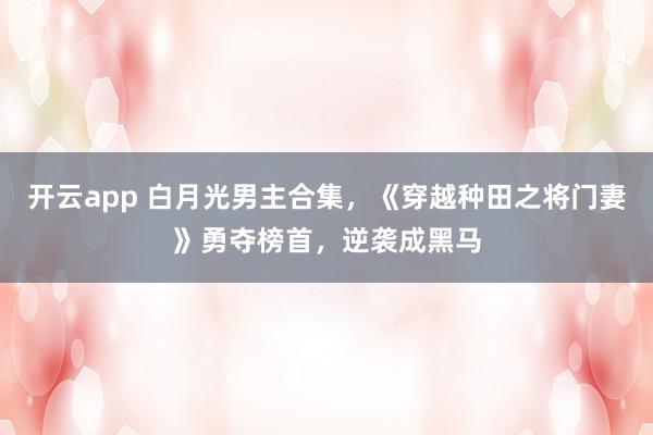 开云app 白月光男主合集，《穿越种田之将门妻》勇夺榜首，逆袭成黑马