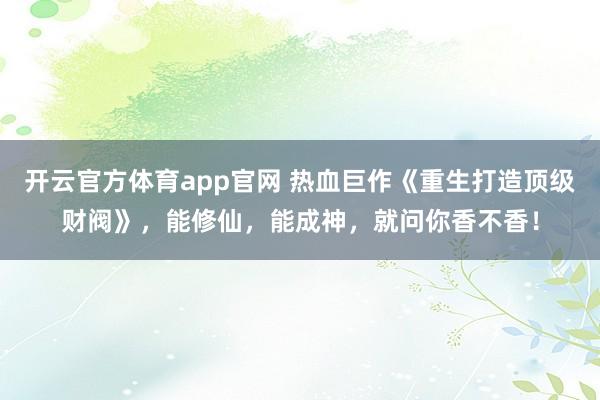 开云官方体育app官网 热血巨作《重生打造顶级财阀》，能修仙，能成神，就问你香不香！