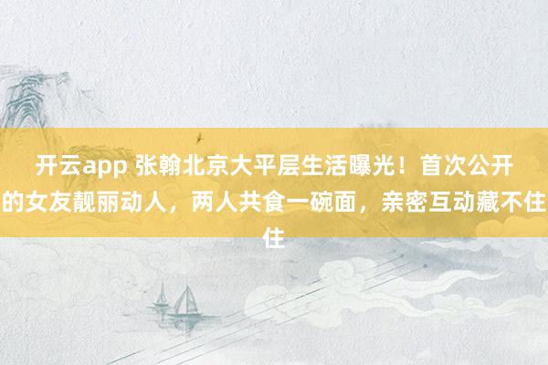 开云app 张翰北京大平层生活曝光！首次公开的女友靓丽动人，两人共食一碗面，亲密互动藏不住