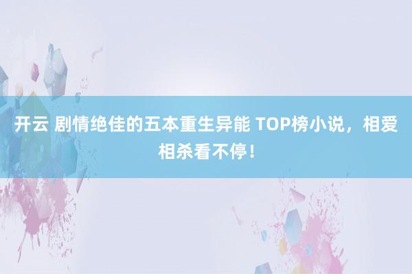 开云 剧情绝佳的五本重生异能 TOP榜小说，相爱相杀看不停！