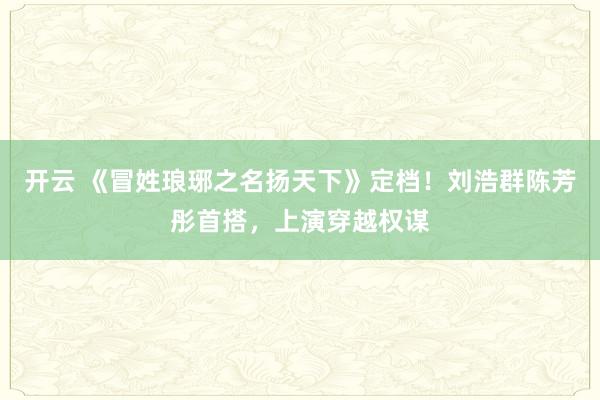 开云 《冒姓琅琊之名扬天下》定档！刘浩群陈芳彤首搭，上演穿越权谋