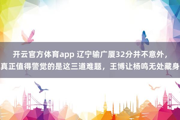 开云官方体育app 辽宁输广厦32分并不意外,真正值得警觉的是这三道难题,王博让杨鸣无处藏身
