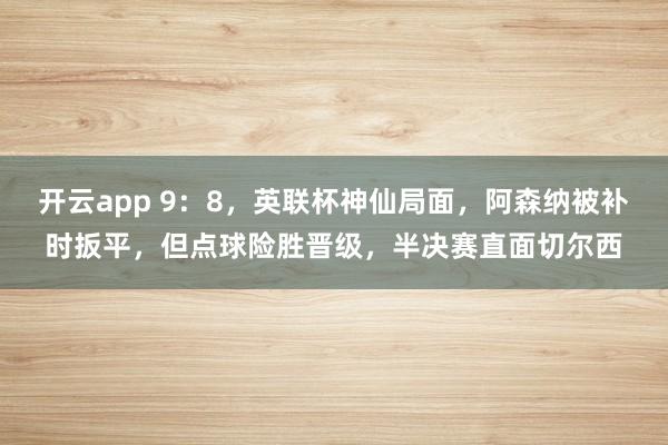 开云app 9:8,英联杯神仙局面,阿森纳被补时扳平,但点球险胜晋级,半决赛直面切尔西