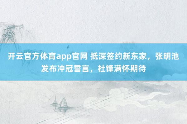 开云官方体育app官网 抵深签约新东家，张明池发布冲冠誓言，杜锋满怀期待