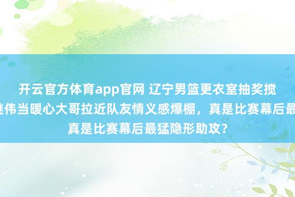 开云官方体育app官网 辽宁男篮更衣室抽奖搅热气氛，赵继伟当暖心大哥拉近队友情义感爆棚，真是比赛幕后最猛隐形助攻？