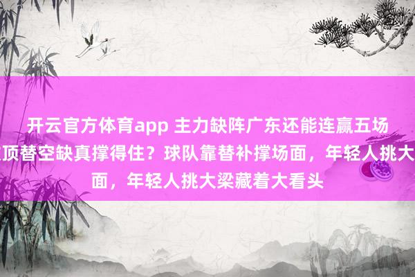 开云官方体育app 主力缺阵广东还能连赢五场，徐杰陈家政顶替空缺真撑得住？球队靠替补撑场面，年轻人挑大梁藏着大看头