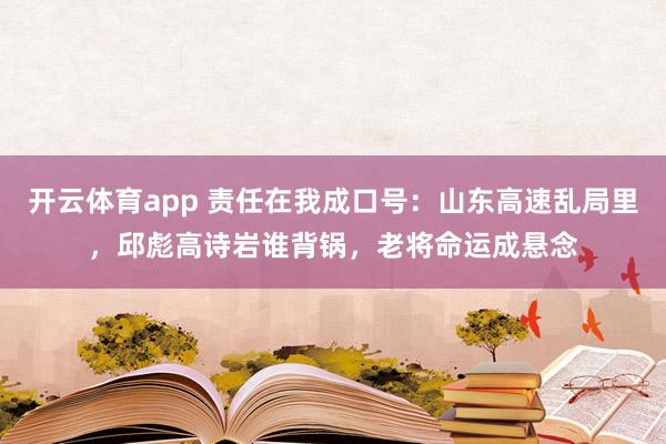 开云体育app 责任在我成口号：山东高速乱局里，邱彪高诗岩谁背锅，老将命运成悬念