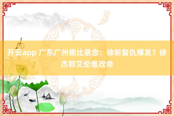 开云app 广东广州德比悬念：徐昕复仇爆发？徐杰郭艾伦谁改命