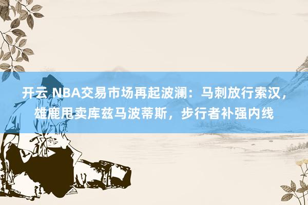 开云 NBA交易市场再起波澜:马刺放行索汉,雄鹿甩卖库兹马波蒂斯,步行者补强内线
