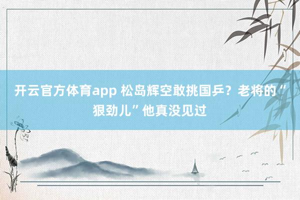 开云官方体育app 松岛辉空敢挑国乒？老将的“狠劲儿”他真没见过