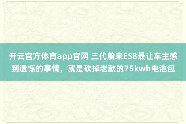 开云官方体育app官网 三代蔚来ES8最让车主感到遗憾的事情，就是砍掉老款的75kwh电池包