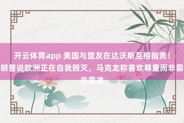 开云体育app 美国与盟友在达沃斯互相指责！特朗普说欧洲正在自我毁灭，马克龙称喜欢尊重而非霸凌
