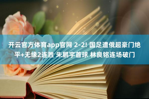 开云官方体育app官网 2-2! 国足遭俄超豪门绝平+无缘2连胜 朱鹏宇首球 林良铭连场破门