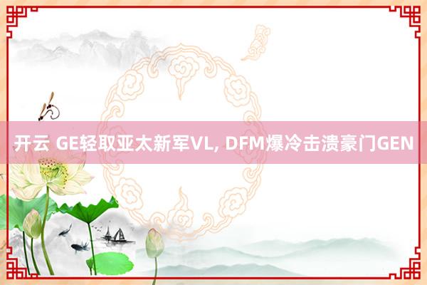 开云 GE轻取亚太新军VL, DFM爆冷击溃豪门GEN