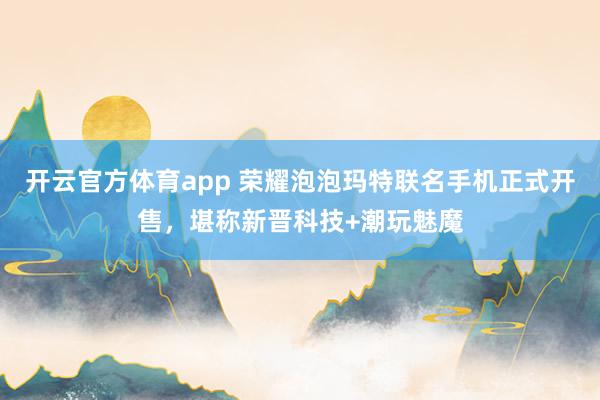 开云官方体育app 荣耀泡泡玛特联名手机正式开售，堪称新晋科技+潮玩魅魔