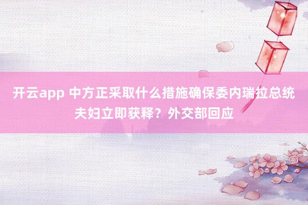 开云app 中方正采取什么措施确保委内瑞拉总统夫妇立即获释？外交部回应
