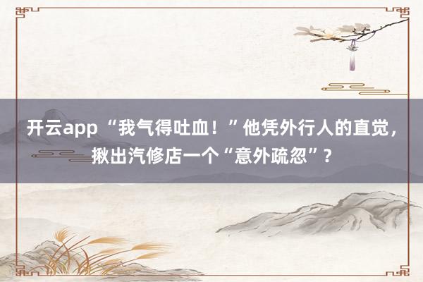 开云app “我气得吐血！”他凭外行人的直觉，揪出汽修店一个“意外疏忽”？