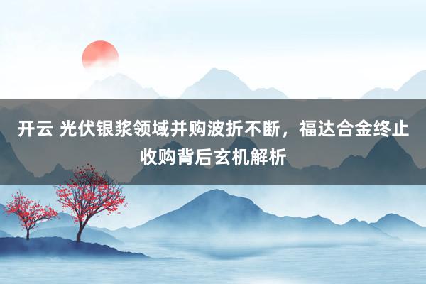 开云 光伏银浆领域并购波折不断，福达合金终止收购背后玄机解析