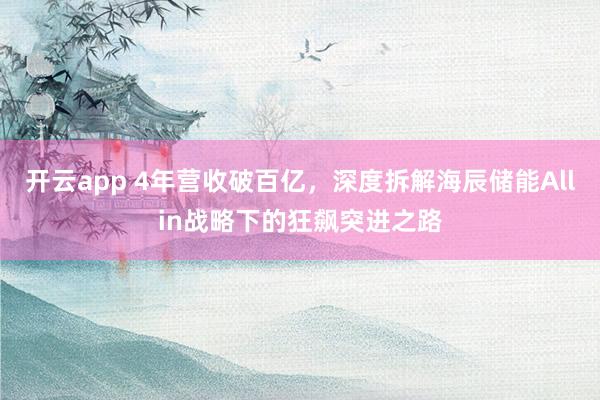 开云app 4年营收破百亿，深度拆解海辰储能Allin战略下的狂飙突进之路