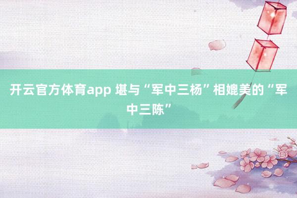 开云官方体育app 堪与“军中三杨”相媲美的“军中三陈”