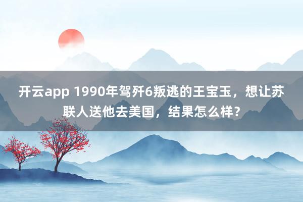 开云app 1990年驾歼6叛逃的王宝玉，想让苏联人送他去美国，结果怎么样？