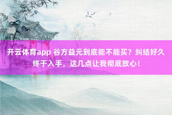 开云体育app 谷方益元到底能不能买？纠结好久终于入手，这几点让我彻底放心！