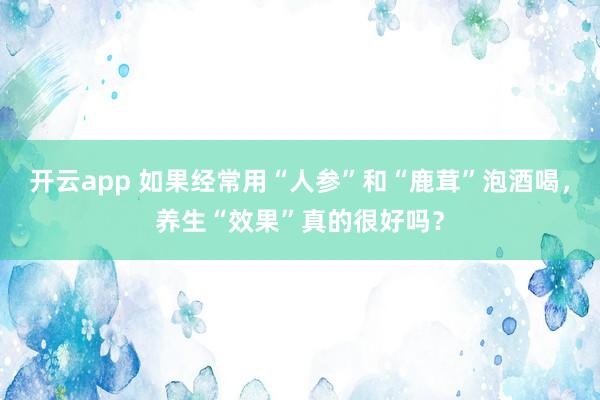 开云app 如果经常用“人参”和“鹿茸”泡酒喝，养生“效果”真的很好吗？