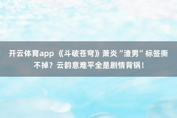 开云体育app 《斗破苍穹》萧炎“渣男”标签撕不掉？云韵意难平全是剧情背锅！