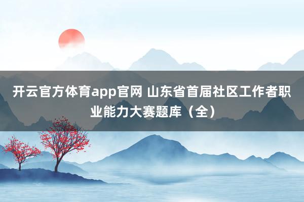 开云官方体育app官网 山东省首届社区工作者职业能力大赛题库(全)