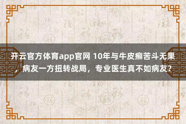 开云官方体育app官网 10年与牛皮癣苦斗无果,病友一方扭转战局,专业医生真不如病友?