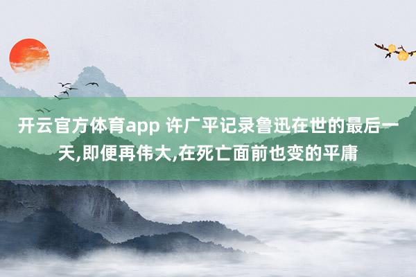 开云官方体育app 许广平记录鲁迅在世的最后一天,即便再伟大,在死亡面前也变的平庸