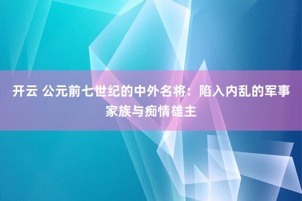 开云 公元前七世纪的中外名将：陷入内乱的军事家族与痴情雄主