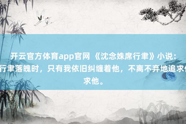 开云官方体育app官网 《沈念姝席行聿》小说：席行聿落魄时，只有我依旧纠缠着他，不离不弃地追求他。