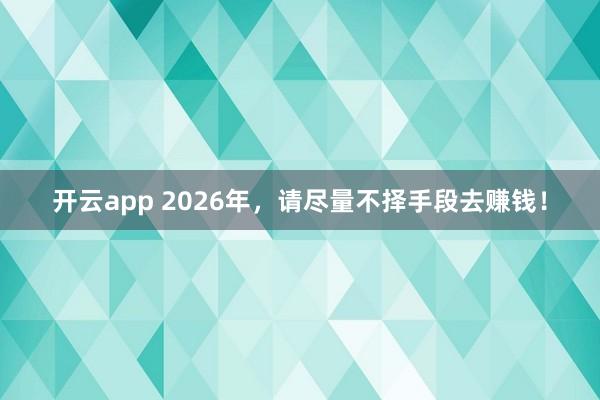 开云app 2026年，请尽量不择手段去赚钱！