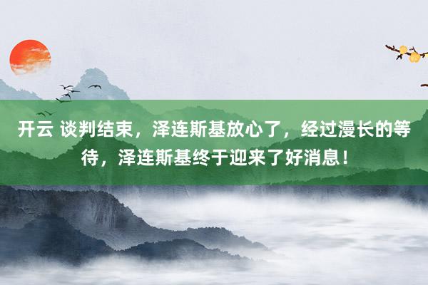 开云 谈判结束，泽连斯基放心了，经过漫长的等待，泽连斯基终于迎来了好消息！