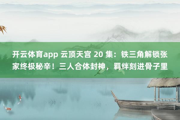 开云体育app 云顶天宫 20 集：铁三角解锁张家终极秘辛！三人合体封神，羁绊刻进骨子里