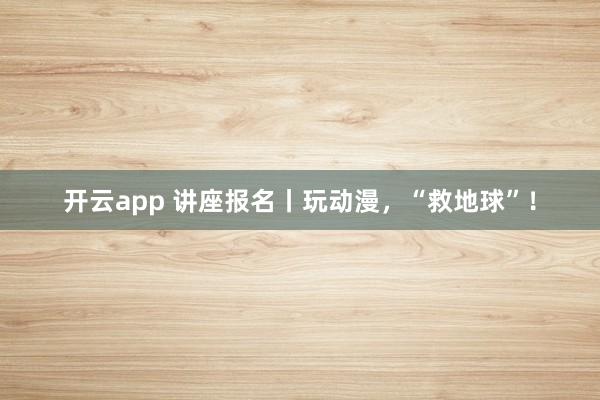 开云app 讲座报名丨玩动漫,“救地球”!