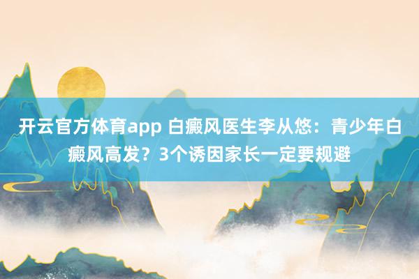 开云官方体育app 白癜风医生李从悠：青少年白癜风高发？3个诱因家长一定要规避