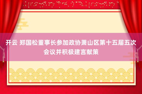 开云 郑国松董事长参加政协萧山区第十五届五次会议并积极建言献策